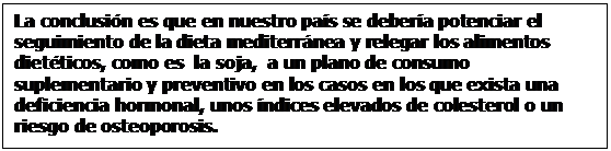 Cuadro de texto: La conclusin es que en nuestro pas se debera potenciar el seguimiento de la dieta mediterrnea y relegar los alimentos dietticos, como es  la soja,  a un plano de consumo suplementario y preventivo en los casos en los que exista una deficiencia hormonal, unos ndices elevados de colesterol o un riesgo de osteoporosis. 